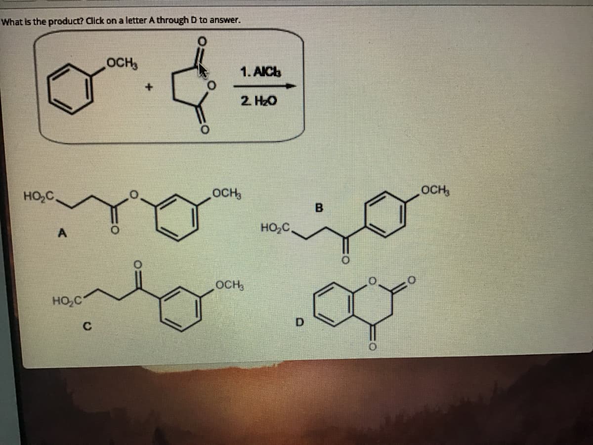 What is the product? Click on a letter A through D to answer.
OCH,
1.AICb
2. H2O
HO,C.
OCH,
OCH,
A
HO,C,
OCH,
HO,C
