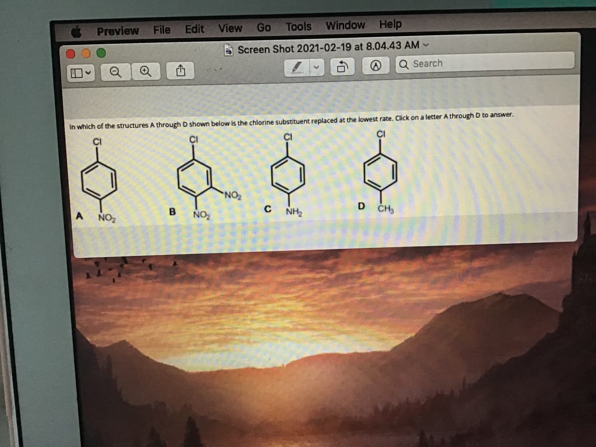 Preview
File
Edit
View
Go
Tools
Window
Help
A Screen Shot 2021-02-19 at 8.04.43 AM -
Q Search
In which of the structures A through D shown below is the chlorine substituent replaced at the lowest rate. Click on a letter A through D to answer.
CI
CI
CI
NO
D
NO2
B
NO2
NH2
