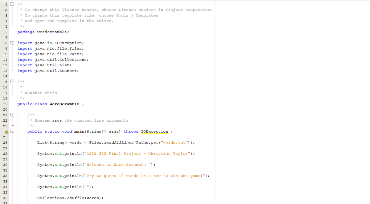 |-
/*
2
* To change this license header, choose License Headers in Project Properties.
To change this template file, choose Tools | Templates
3
4
* and open the template in the editor.
5
*/
6
package wordscramble;
7
8 E import java.io.IOException;
9
import java.nio.file.Files;
10
import java.nio.file. Paths;
import java.util.Collections;
import java.util.List;
11
12
13
import java.util.Scanner;
14
15 -
/**
16
17
* @author chris
18
*/
19
public class WordScramble {
20
21
/**
22
* @param args the command line arguments
23
*/
public static void main (String[] args) throws IOException {
25
26
List<String> words = Files.readAllLines (Paths. get ("words.txt"));
27
System.out.println ("CSIS 212 Final Project - Christian Taylor");
28
29
System.out.println ("Welcome to Word Scramble!");
30
31
System.out.println ("Try to guess 10 words in a
row to win the game !");
32
33
34
System.out.println ("");
35
Collections.shuffle (words);
36
37
