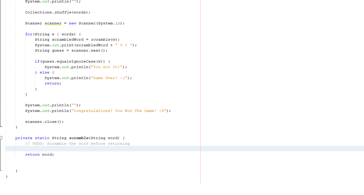 System.out.println(""};
Collections.shuffle (words);
Scanner scanner = new Scanner (System.in);
for (String w
: words) {
String scrambledWord = scramble (w) ;
System.out.print (scrambledWord + " = ? ") ;
String guess = scanner.next () ;
if (guess.equalsIgnoreCase (w) ) {
System.out.println ("You Got It!");
} else {
System.out.println ("Game Over! :(");
return;
}
System.out.println ("");
System.out.println ("Congratulations! You Won The Game! :D");
scanner.close ();
private static String scramble(String word) {
// TODO: Scramble the word before returning
return word;
