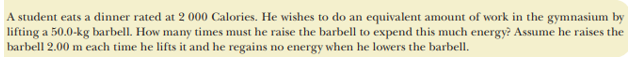 A student eats a dinner rated at 2 000 Calories. He wishes to do an equivalent amount of work in the gymnasium by
lifting a 50.0-kg barbell. How many times must he raise the barbell to expend this much energy? Assume he raises the
barbell 2.00 m each time he lifts it and he regains no energy when he lowers the barbell.
