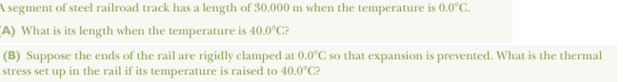 A segment of steel railroad track has a length of 30.000 m when the temperature is 0.0°C.
A) What is its length when the temperature is 40.0°C?
(B) Suppose the ends of the rail are rigidly clamped at 0.0°C so that expansion is prevented. What is the thermal
stress set up in the rail if its temperature is raised to 40.0°C?
