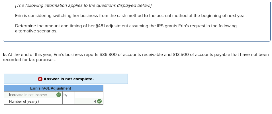 [The following information applies to the questions displayed below.]
Erin is considering switching her business from the cash method to the accrual method at the beginning of next year.
Determine the amount and timing of her $481 adjustment assuming the IRS grants Erin's request in the following
alternative scenarios.
b. At the end of this year, Erin's business reports $36,800 of accounts receivable and $13,500 of accounts payable that have not been
recorded for tax purposes.
Answer is not complete.
Erin's $481 Adjustment
Increase in net income
by
Number of year(s)
4
