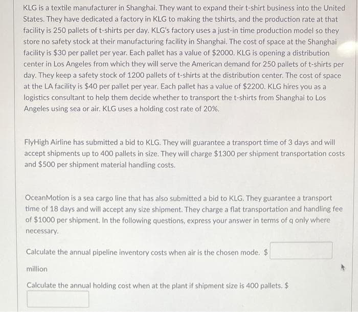 KLG is a textile manufacturer in Shanghai. They want to expand their t-shirt business into the United
States. They have dedicated a factory in KLG to making the tshirts, and the production rate at that
facility is 250 pallets of t-shirts per day. KLG's factory uses a just-in time production model so they
store no safety stock at their manufacturing facility in Shanghai. The cost of space at the Shanghai
facility is $30 per pallet per year. Each pallet has a value of $2000. KLG is opening a distribution
center in Los Angeles from which they will serve the American demand for 250 pallets of t-shirts per
day. They keep a safety stock of 1200 pallets of t-shirts at the distribution center. The cost of space
at the LA facility is $40 per pallet per year. Each pallet has a value of $2200. KLG hires you as a
logistics consultant to help them decide whether to transport the t-shirts from Shanghai to Los
Angeles using sea or air. KLG uses a holding cost rate of 20%.
FlyHigh Airline has submitted a bid to KLG. They will guarantee a transport time of 3 days and will
accept shipments up to 400 pallets in size. They will charge $1300 per shipment transportation costs
and $500 per shipment material handling costs.
OceanMotion is a sea cargo line that has also submitted a bid to KLG. They guarantee a transport
time of 18 days and will accept any size shipment. They charge a flat transportation and handling fee
of $1000 per shipment. In the following questions, express your answer in terms of q only where
necessary.
Calculate the annual pipeline inventory costs when air is the chosen mode. $
million
Calculate the annual holding cost when at the plant if shipment size is 400 pallets. $

