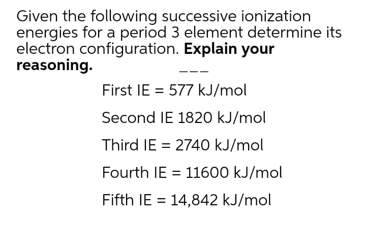 Given the following successive ionization
energies for a period 3 element determine its
electron configuration. Explain your
reasoning.
First IE = 577 kJ/mol
Second IE 1820 kJ/mol
Third IE = 2740 kJ/mol
Fourth IE = 11600 kJ/mol
Fifth IE = 14,842 kJ/mol
