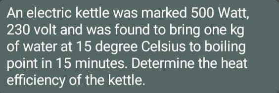 An electric kettle was marked 500 Watt,
230 volt and was found to bring one kg
of water at 15 degree Celsius to boiling
point in 15 minutes. Determine the heat
efficiency of the kettle.
