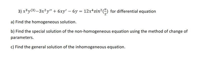 3) x³y(3)-3x²y" + 6xy' – 6y = 12x*sin2 ) for differential equation
a) Find the homogeneous solution.
b) Find the special solution of the non-homogeneous equation using the method of change of
parameters.
c) Find the general solution of the inhomogeneous equation.
