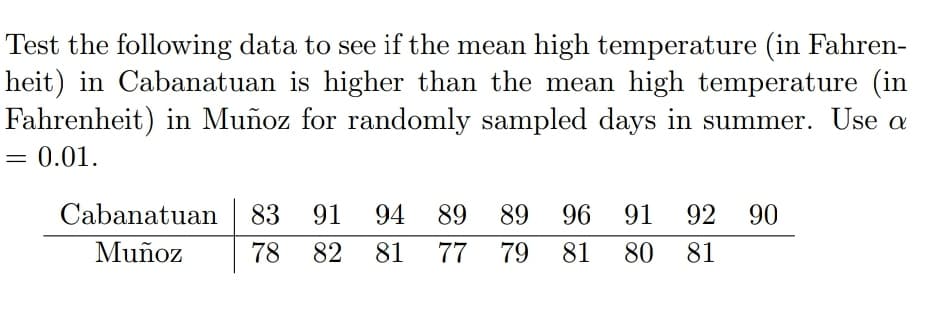 Test the following data to see if the mean high temperature (in Fahren-
heit) in Cabanatuan is higher than the mean high temperature (in
Fahrenheit) in Muñoz for randomly sampled days in summer. Use a
0.01.
Cabanatuan 83 91
94 89
89
96
91
92 90
Muñoz
78
82
81
77
79
81
80
81
