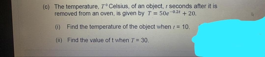 (c) The temperature, T° Celsius, of an object, t seconds after it is
removed from an oven, is given by T = 50e-0.2t + 20.
(i) Find the temperature of the object when t= 10.
(ii) Find the value of t when T = 30
