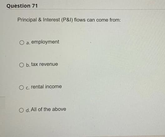 Question 71
Principal & Interest (P&I) flows can come from:
O a. employment
O b. tax revenue
O c. rental income
O d. All of the above