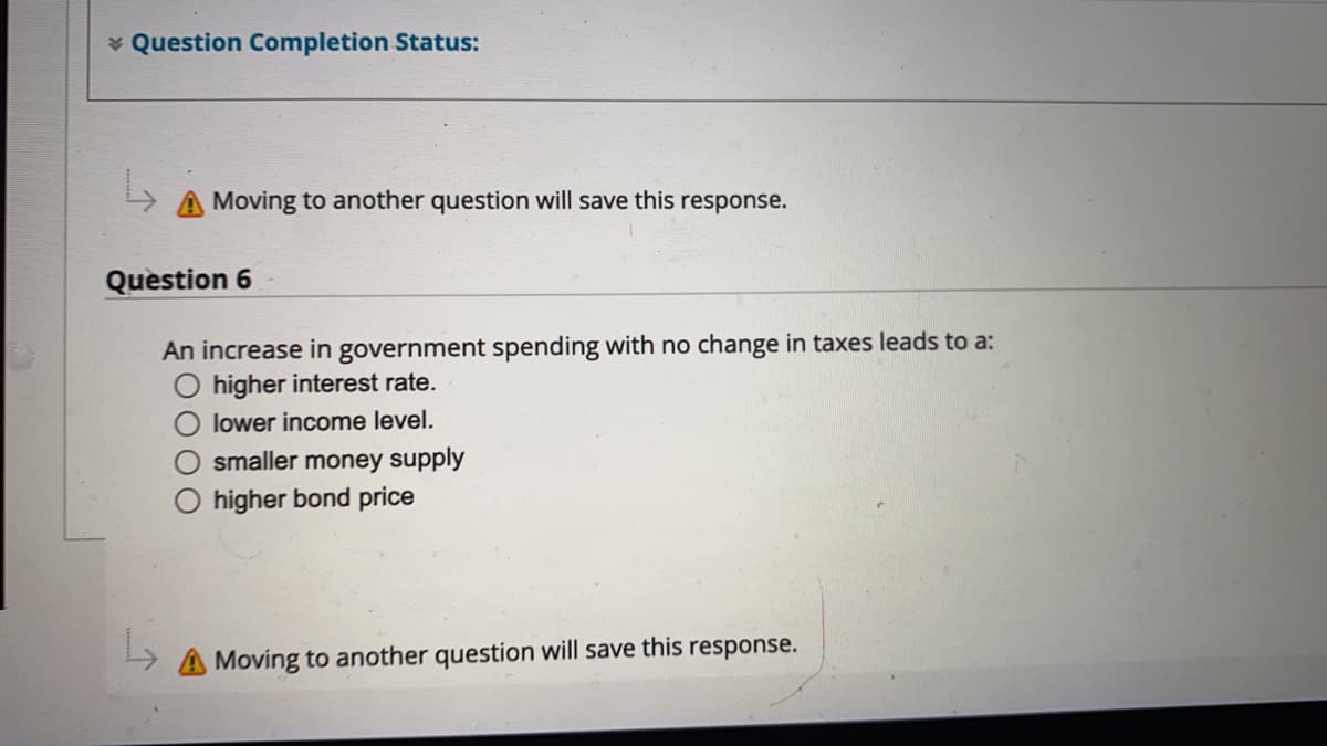 * Question Completion Status:
A Moving to another question will save this response.
Quèstion 6
An increase in government spending with no change in taxes leads to a:
higher interest rate.
lower income level.
smaller money supply
higher bond price
A Moving to another question will save this response.
