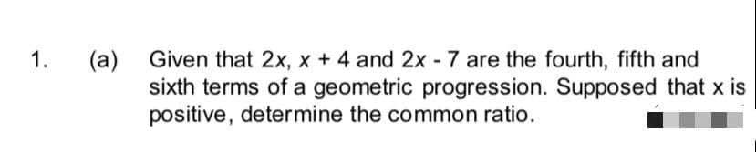 Given that 2x, x + 4 and 2x - 7 are the fourth, fifth and
(a)
sixth terms of a geometric progression. Supposed that x is
positive, determine the common ratio.
1.
