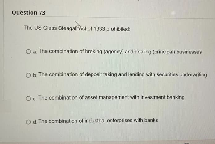 Question 73
The US Glass Steagall Act of 1933 prohibited:
O a. The combination of broking (agency) and dealing (principal) businesses
O b. The combination of deposit taking and lending with securities underwriting
O c. The combination of asset management with investment banking
O d. The combination of industrial enterprises with banks