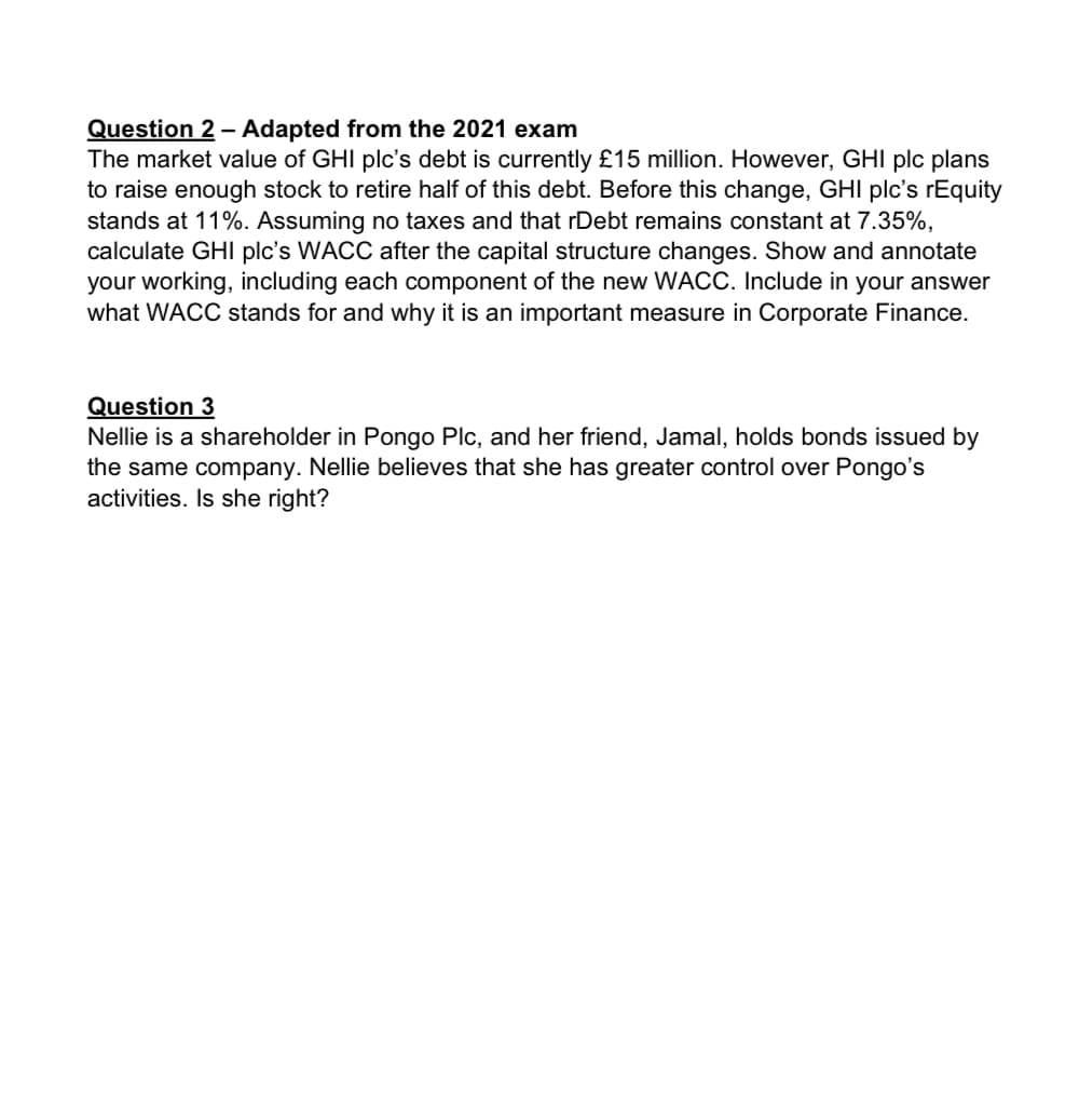 Question 2 - Adapted from the 2021 exam
The market value of GHI plc's debt is currently £15 million. However, GHI plc plans
to raise enough stock to retire half of this debt. Before this change, GHI plc's rEquity
stands at 11%. Assuming no taxes and that rDebt remains constant at 7.35%,
calculate GHI plc's WACC after the capital structure changes. Show and annotate
your working, including each component of the new WACC. Include in your answer
what WACC stands for and why it is an important measure in Corporate Finance.
Question 3
Nellie is a shareholder in Pongo Plc, and her friend, Jamal, holds bonds issued by
the same company. Nellie believes that she has greater control over Pongo's
activities. Is she right?