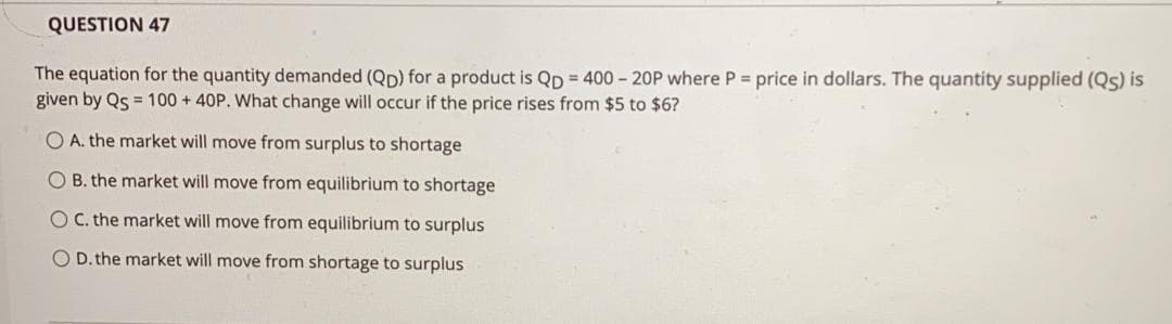 QUESTION 47
The equation for the quantity demanded (Qp) for a product is Qp = 400 - 20P where P = price in dollars. The quantity supplied (Qs) is
given by Qs = 100 + 40P. What change will occur if the price rises from $5 to $6?
O A. the market will move from surplus to shortage
O B. the market will move from equilibrium to shortage
OC. the market will move from equilibrium to surplus
O D. the market will move from shortage to surplus
