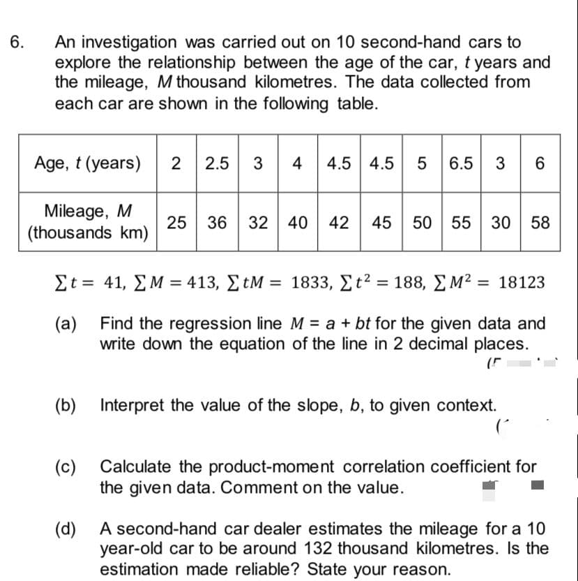 6.
An investigation was carried out on 10 second-hand cars to
explore the relationship between the age of the car, t years and
the mileage, M thousand kilometres. The data collected from
each car are shown in the following table.
2.5 3 4
4.5 4.5
Age, t (years)
2
6.5
3
6
Mileage, M
25
36
32 40 42
50 55 30 58
(thousands km)
Σt= 41 ΣΜ = 413 , ΣtM = 1833, Σt?188, ΣΜ218123
%3D
%3D
Find the regression line M = a + bt for the given data and
(a)
write down the equation of the line in 2 decimal places.
(b)
Interpret the value of the slope, b, to given context.
(c)
Calculate the product-moment correlation coefficient for
the given data. Comment on the value.
A second-hand car dealer estimates the mileage for a 10
(d)
year-old car to be around 132 thousand kilometres. Is the
estimation made reliable? State your reason.
