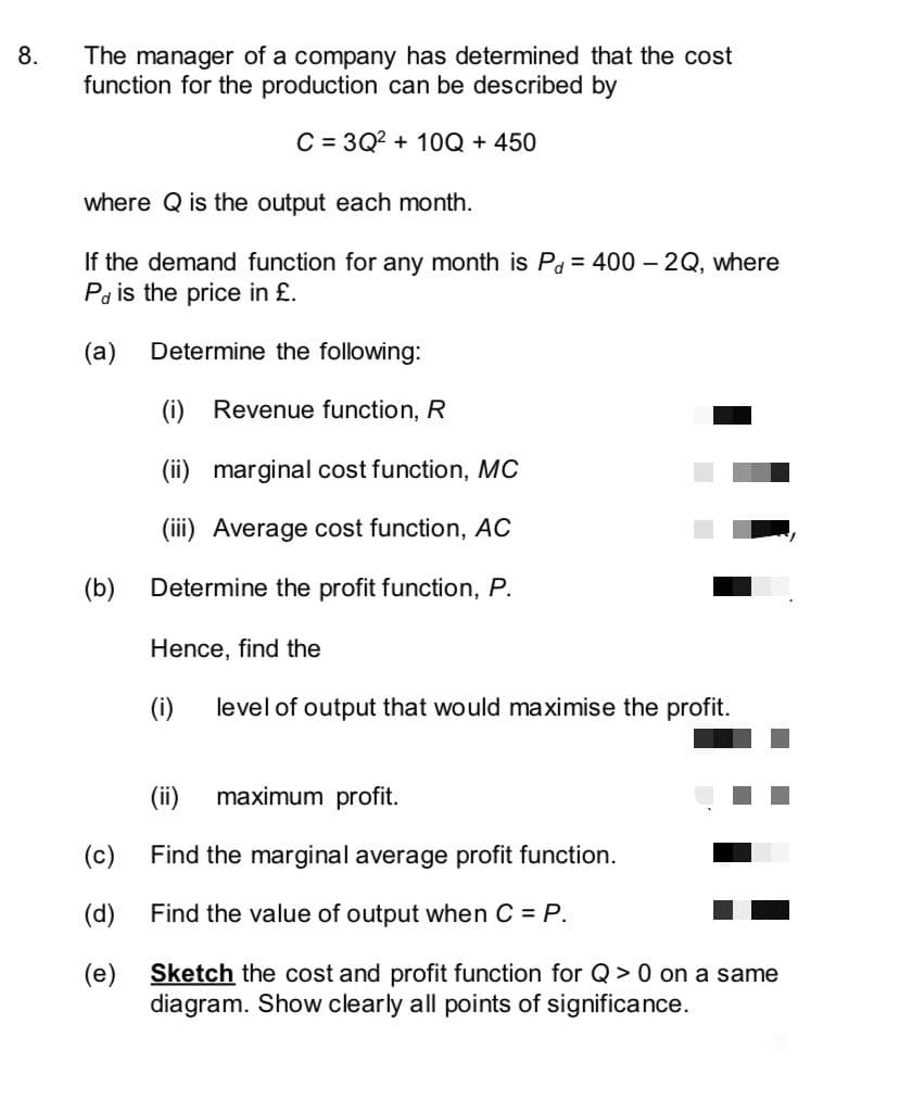 The manager of a company has determined that the cost
function for the production can be described by
8.
C = 3Q? + 10Q + 450
where Q is the output each month.
If the demand function for any month is Pd = 400 – 2Q, where
Pa is the price in £.
(а)
Determine the following:
(i) Revenue function, R
(ii) marginal cost function, MC
(iii) Average cost function, AC
(b)
Determine the profit function, P.
Hence, find the
(i)
level of output that would maximise the profit.
(ii)
maximum profit.
(c)
Find the marginal average profit function.
(d)
Find the value of output when C = P.
(e) Sketch the cost and profit function for Q > 0 on a same
diagram. Show clearly all points of significance.
