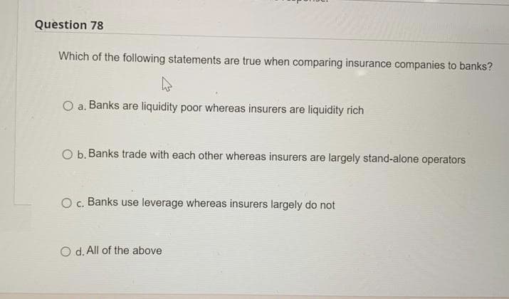 Question 78
Which of the following statements are true when comparing insurance companies to banks?
O a. Banks are liquidity poor whereas insurers are liquidity rich
O b. Banks trade with each other whereas insurers are largely stand-alone operators
O c. Banks use leverage whereas insurers largely do not
O d. All of the above