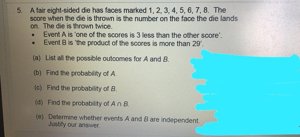 A fair eight-sided die has faces marked 1, 2, 3, 4, 5, 6, 7, 8. The
score when the die is thrown is the number on the face the die lands
on. The die is thrown twice.
Event A is 'one of the scores is 3 less than the other score'.
Event B is 'the product of the scores is more than 29'.
5.
(a) List all the possible outcomes for A and B.
(b) Find the probability of A.
(c) Find the probability of B.
(d) Find the probability of A n B.
(e) Determine whether events A and B are independent.
Justify our answer.
