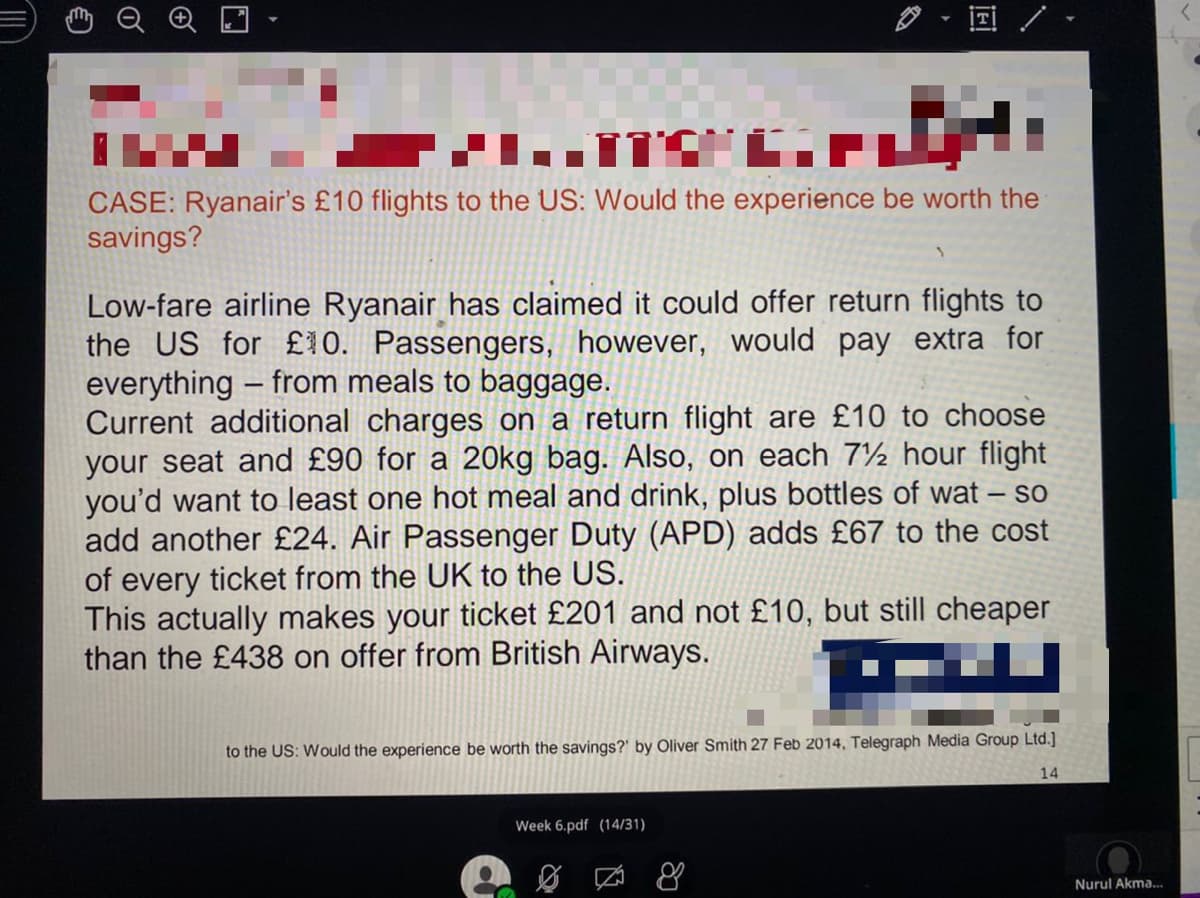 Q Q 国
CASE: Ryanair's £10 flights to the US: Would the experience be worth the
savings?
Low-fare airline Ryanair has claimed it could offer return flights to
the US for £10. Passengers, however, would pay extra for
everything – from meals to baggage.
Current additional charges on a return flight are £10 to choose
your seat and £90 for a 20kg bag. Also, on each 7½ hour flight
you'd want to least one hot meal and drink, plus bottles of wat – so
add another £24. Air Passenger Duty (APD) adds £67 to the cost
of every ticket from the UK to the US.
This actually makes your ticket £201 and not £10, but still cheaper
than the £438 on offer from British Airways.
to the US: Would the experience be worth the savings?' by Oliver Smith 27 Feb 2014, Telegraph Media Group Ltd.]
14
Week 6.pdf (14/31)
Nurul Akma..
