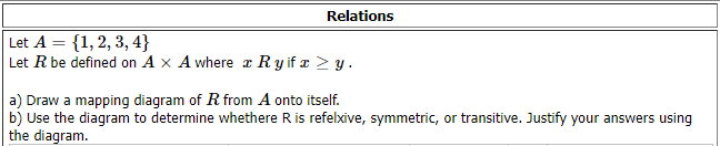 Relations
Let A = {1, 2, 3, 4}
Let R be defined on A x A where æ Ry if x > y .
a) Draw a mapping diagram of R from A onto itself.
b) Use the diagram to determine whethere R is refelxive, symmetric, or transitive. Justify your answers using
the diagram.
