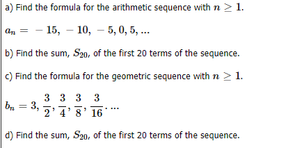 a) Find the formula for the arithmetic sequence with n > 1.
- 15, – 10, – 5, 0, 5, ..
an
b) Find the sum, S20, of the first 20 terms of the sequence.
C) Find the formula for the geometric sequence with n > 1.
3 3 3 3
b, = 3,
2'4'8' 16
d) Find the sum, S20, of the first 20 terms of the sequence.
