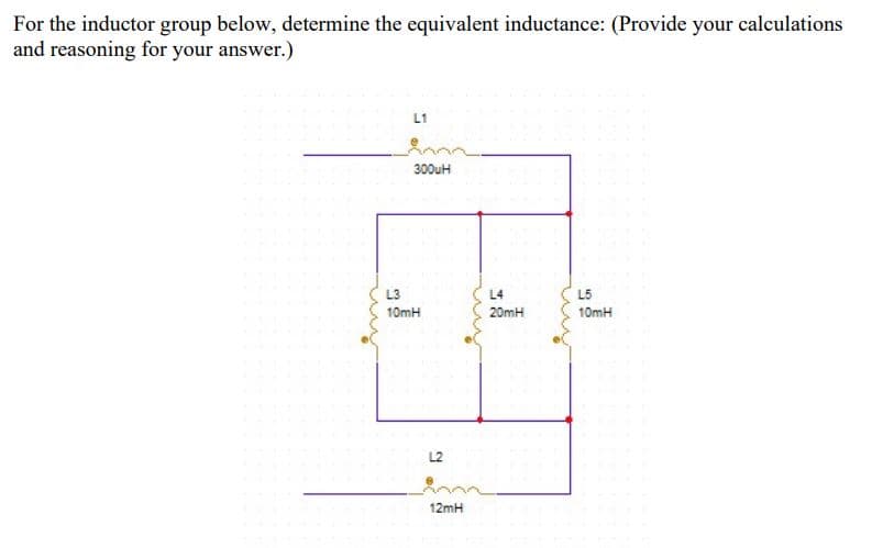 For the inductor group below, determine the equivalent inductance: (Provide your calculations
and reasoning for your answer.)
L1
300uH
L3
L4
L5
10mH
20mH
10mH
L2
12mH
