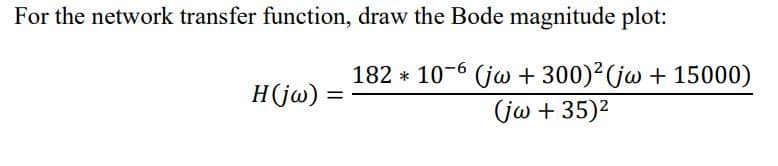 For the network transfer function, draw the Bode magnitude plot:
182 * 10-6 (jw + 300)²(jw + 15000)
H(jw)
jω + 35)2
