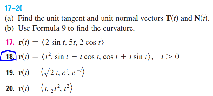 17-20
(a) Find the unit tangent and unit normal vectors T(t) and N(t).
(b) Use Formula 9 to find the curvature.
17. r(t)
(2 sin t, 5t, 2 cos t)
18. r(t) = (t°, sin t – t cos t, cos t + t sin t), t>0
19. r(1) = (/2t, e', e-)
20. r(t) = (1, r', 1²)
