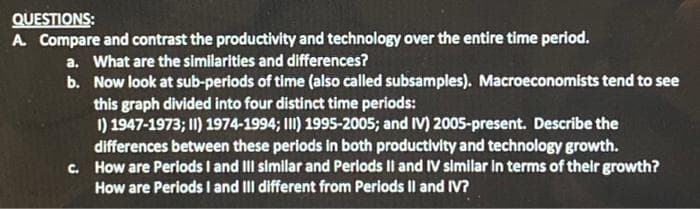 QUESTIONS:
A. Compare and contrast the productivity and technology over the entire time period.
a. What are the similarities and differences?
b. Now look at sub-periods of time (also called subsamples). Macroeconomists tend to see
this graph divided into four distinct time periods:
I) 1947-1973; II) 1974-1994; III) 1995-2005; and IV) 2005-present. Describe the
differences between these periods in both productivity and technology growth.
c. How are Periods I and III simllar and Perlods Il and IV similar in terms of their growth?
How are Periods I and III different from Periods Il and IV?
