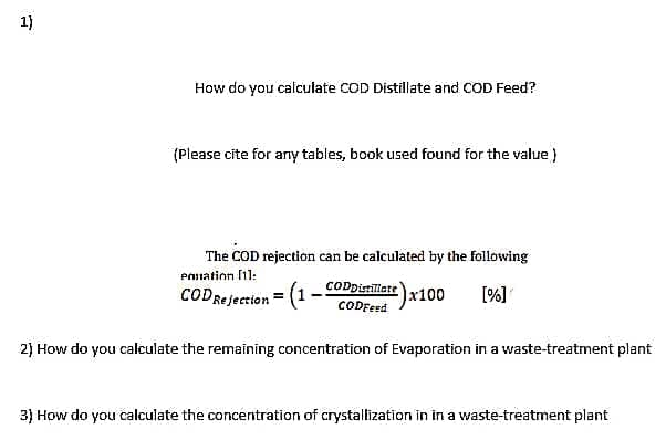 1)
How do you calculate COD Distillate and COD Feed?
(Please cite for any tables, book used found for the value )
The COD rejection can be calculated by the following
Ponation 1:
CODDistiliate
CODRejection = (1
(1-
x100
[%]
CODFeed
2) How do you calculate the remaining concentration of Evaporation in a waste-treatment plant
3) How do you calculate the concentration of crystallization in in a waste-treatment plant
