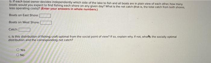 b. If each boat owner decides independently which side of the lake to fish and all boats are in plain view of each other, how many
boats would you expect to find fishing each shore on any given day? What is the net catch (that is, the total catch from both shores,
less operating costs)? (Enter your answers in whole numbers.)
Boats on East Shore:
Boats on West Shore:
Catch [
c. Is this distribution of fishing craft optimal from the social point of view? If so, explain why. If not, whatks the socially optimal
distribution and the corresponding net catch?
O Yes
No
