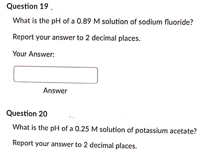 Question 19,
What is the pH of a 0.89 M solution of sodium fluoride?
Report your answer to 2 decimal places.
Your Answer:
Answer
Question 20
What is the pH of a 0.25 M solution of potassium acetate?
Report your answer to 2 decimal places.
