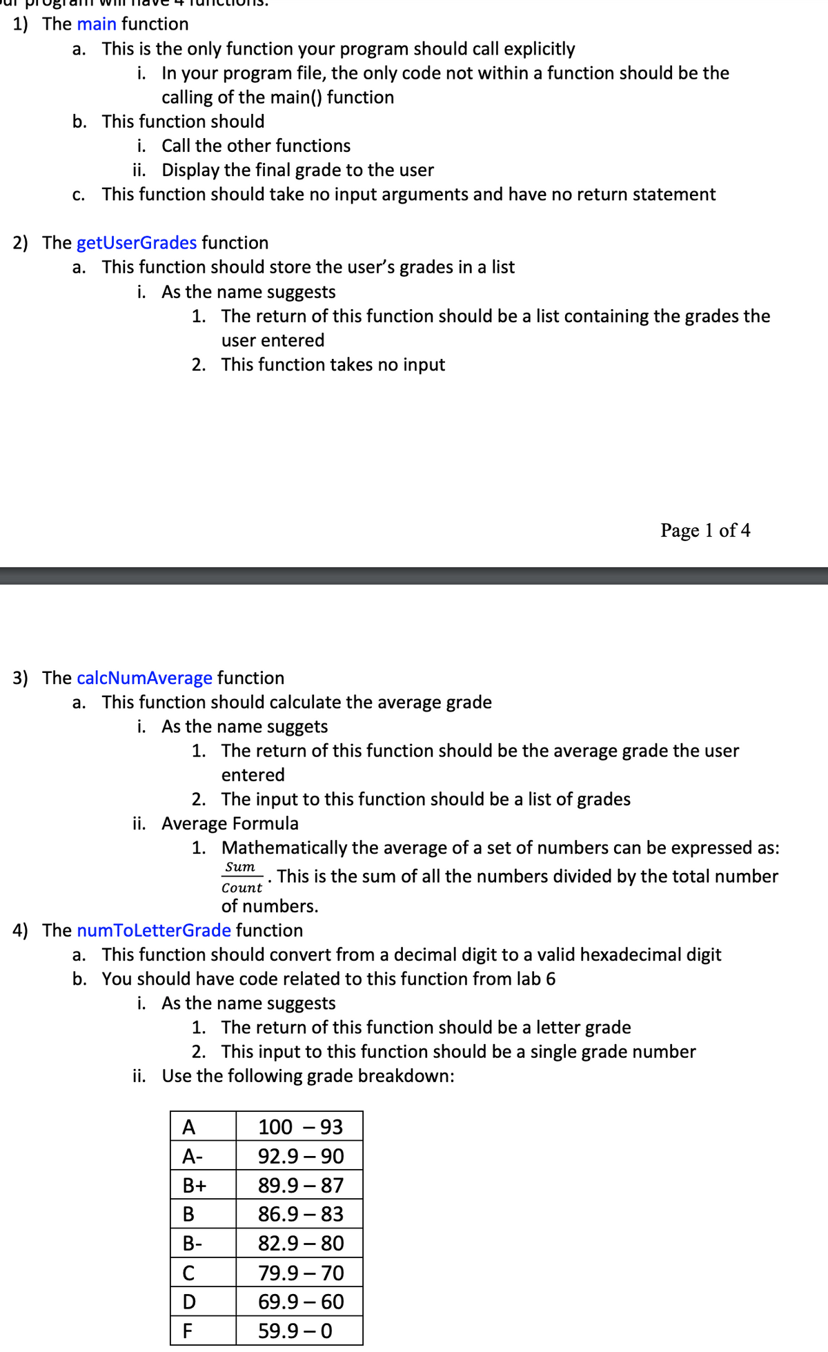 1) The main function
a. This is the only function your program should call explicitly
i. In your program file, the only code not within a function should be the
calling of the main() function
b. This function should
i. Call the other functions
ii. Display the final grade to the user
c. This function should take no input arguments and have no return statement
2) The getUserGrades function
a. This function should store the user's grades in a list
i. As the name suggests
1. The return of this function should be a list containing the grades the
user entered
2. This function takes no input
Page 1 of 4
3) The calcNumAverage function
a. This function should calculate the average grade
i. As the name suggets
1. The return of this function should be the average grade the user
entered
2. The input to this function should be a list of grades
ii. Average Formula
1. Mathematically the average of a set of numbers can be expressed as:
Sum
. This is the sum of all the numbers divided by the total number
Соunt
of numbers.
4) The numToLetterGrade function
a. This function should convert from a decimal digit to a valid hexadecimal digit
b. You should have code related to this function from lab 6
i. As the name suggests
1. The return of this function should be a letter grade
2. This input to this function should be a single grade number
ii. Use the following grade breakdown:
A
100 – 93
A-
92.9 – 90
В+
89.9 – 87
В
86.9 – 83
В-
82.9 – 80
79.9 – 70
D
69.9 – 60
F
59.9 – 0
