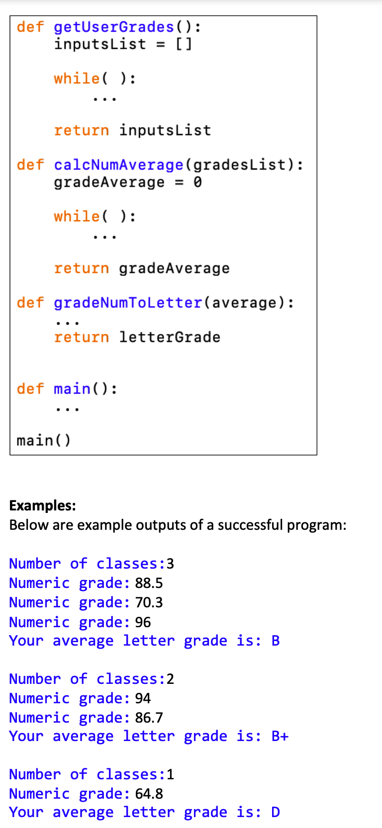 def getUserGrades ():
inputsList
[]
%3D
while( ):
..
return inputsList
def calcNumAverage(gradesList):
gradeAverage
= 0
while( ):
..
return gradeAverage
def gradeNumToLetter(average):
return letterGrade
def main():
main()
Examples:
Below are example outputs of a successful program:
Number of classes:3
Numeric grade: 88.5
Numeric grade: 70.3
Numeric grade: 96
Your average letter grade is: B
Number of classes:2
Numeric grade: 94
Numeric grade: 86.7
Your average letter grade is: B+
Number of classes:1
Numeric grade: 64.8
Your average letter grade is: D
