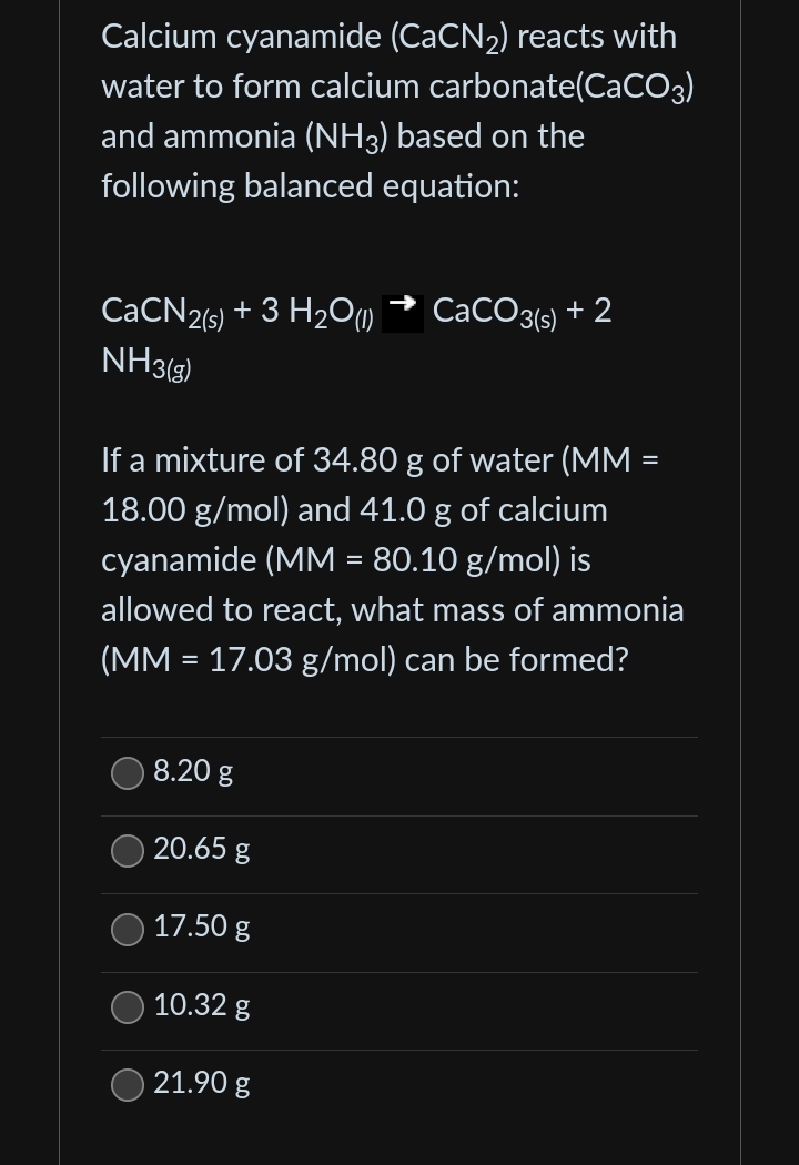 Calcium cyanamide (CaCN₂) reacts with
water to form calcium
carbonate(CaCO3)
and ammonia (NH3) based on the
following balanced equation:
CaCN2(s) + 3 H₂O (1)
NH3(g)
If a mixture of 34.80 g of water (MM
18.00 g/mol) and 41.0 g of calcium
cyanamide (MM = 80.10 g/mol) is
allowed to react, what mass of ammonia
(MM = 17.03 g/mol) can be formed?
8.20 g
20.65 g
17.50 g
10.32 g
CaCO3(s) + 2
21.90 g
=