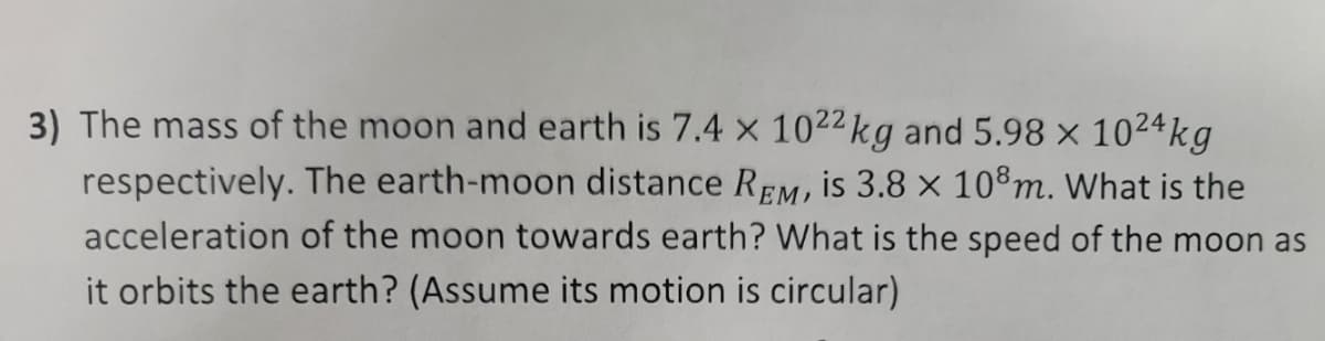 3) The mass of the moon and earth is 7.4 x 1022kg and 5.98 × 1024kg
respectively. The earth-moon distance REM, is 3.8 x 108m. What is the
acceleration of the moon towards earth? What is the speed of the moon as
it orbits the earth? (Assume its motion is circular)
