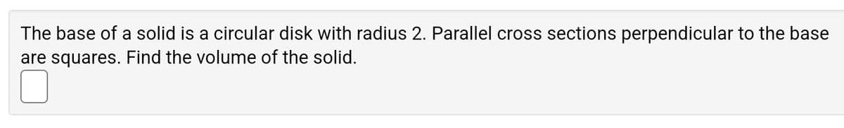 The base of a solid is a circular disk with radius 2. Parallel cross sections perpendicular to the base
are squares. Find the volume of the solid.