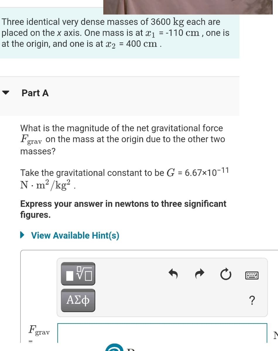 Three identical very dense masses of 3600 kg each are
placed on the x axis. One mass is at x1 = -110 cm , one is
at the origin, and one is at x2 = 400 cm .
%3D
Part A
What is the magnitude of the net gravitational force
Fgrav on the mass at the origin due to the other two
masses?
Take the gravitational constant to be G = 6.67×10-11
N. m? /kg? .
%3D
Express your answer in newtons to three significant
figures.
• View Available Hint(s)
ΑΣφ
?
F.
grav
