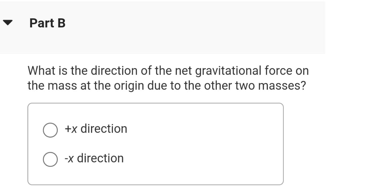 Part B
What is the direction of the net gravitational force on
the mass at the origin due to the other two masses?
+x direction
-x direction
