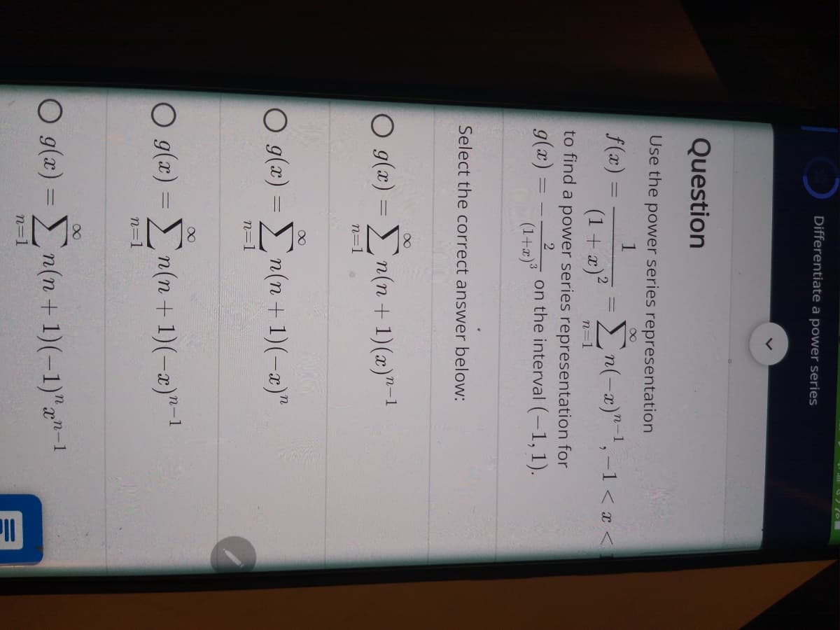 Differentiate a power series
Question
Use the power series representation
f(x) =
En(-x)"1,-1 < a <
(1 + æ)?
n=1
to find a power series representation for
g(x)
on the interval (-1, 1).
(1+2)
Select the correct answer below:
O g(x) =n(n + 1)(x)"-1
n=1
O g(a) = n(n + 1)(-a)"
n=1
O 9(x) = n(n + 1)(-a)"-1
n=1
O g(x) =
n(n+ 1)(-1)"a"-1
n=1
