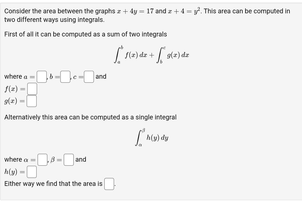 Consider the area between the graphs x + 4y = 17 and x + 4 = y². This area can be computed in
two different ways using integrals.
First of all it can be computed as a sum of two integrals
.b
where a =
, b = 0, c = 0 and
L
dx
[* f(x) de + [[s(x) dz
==
f(x)
g(x) =
Alternatively this area can be computed as a single integral
[ h(y) dy
where a =
B = =☐ a
and
h(y)
Either way we find that the area is