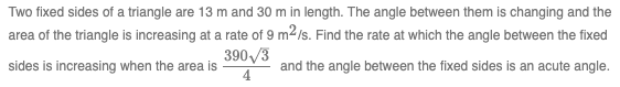 Two fixed sides of a triangle are 13 m and 30 m in length. The angle between them is changing and the
area of the triangle is increasing at a rate of 9 m²/s. Find the rate at which the angle between the fixed
sides is increasing when the area is
390/3
4
and the angle between the fixed sides is an acute angle.