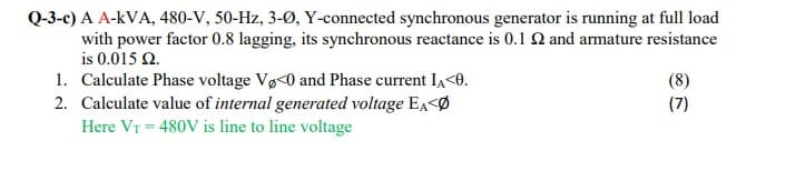 Q-3-c) A A-kVA, 480-V, 50-Hz, 3-Ø, Y-connected synchronous generator is running at full load
with power factor 0.8 lagging, its synchronous reactance is 0.1 Q and armature resistance
is 0.015 Q.
1. Calculate Phase voltage Vø<0 and Phase current IA<0.
2. Calculate value of internal generated voltage EA<Ø
Here VT = 480V is line to line voltage
(8)
(7)
