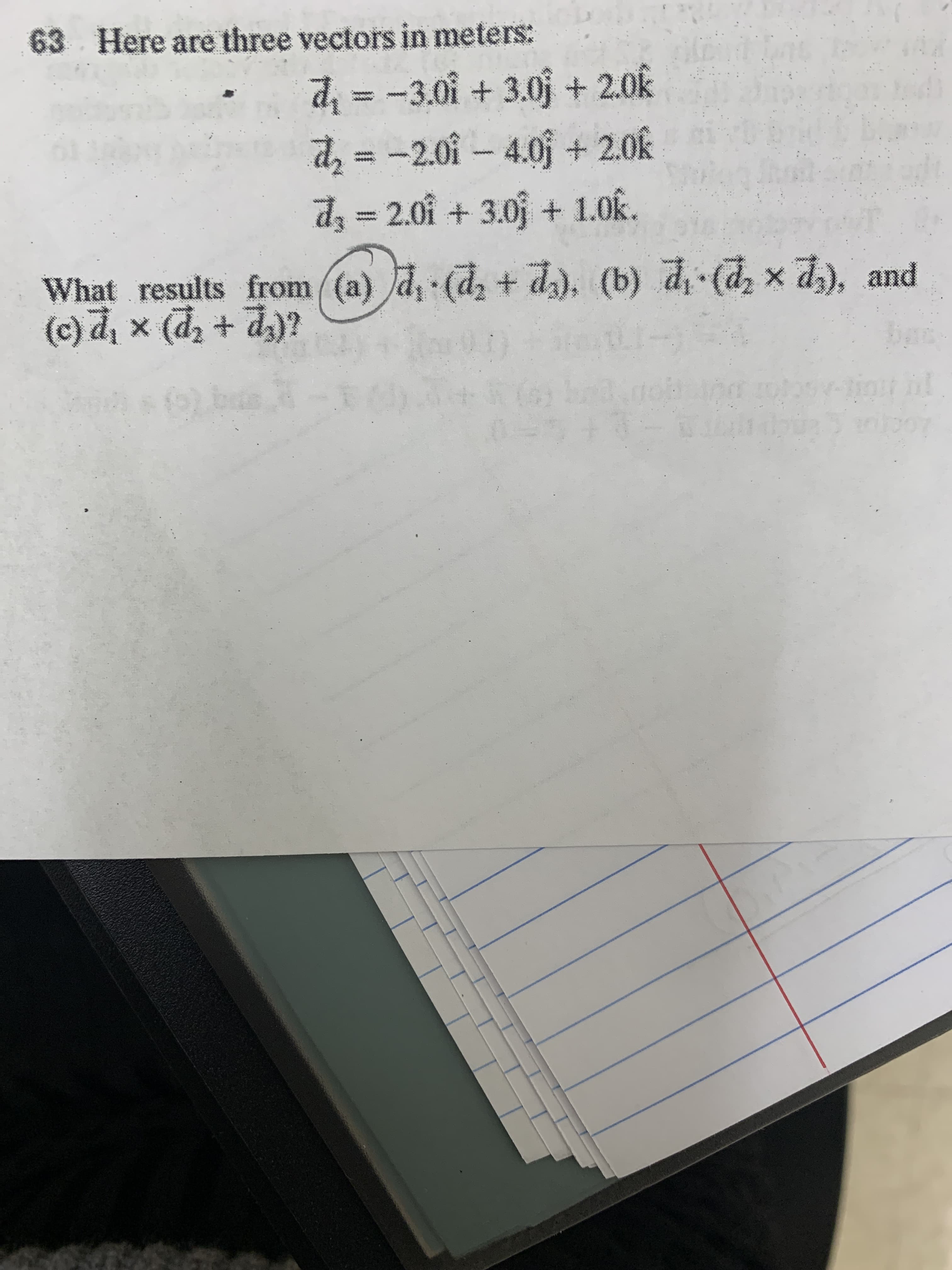 63
Here are three vectors in meters:
d =
d2 =
-3.0i +3.0j + 2.0k
-2.0i-4.0j + 2.0k
dz=2.01 + 3.0j + 1.0k.
What results from (a) d, (d, + d), (b) d (d x d), and
(c) đ, x (d, + d)?
p).'P
