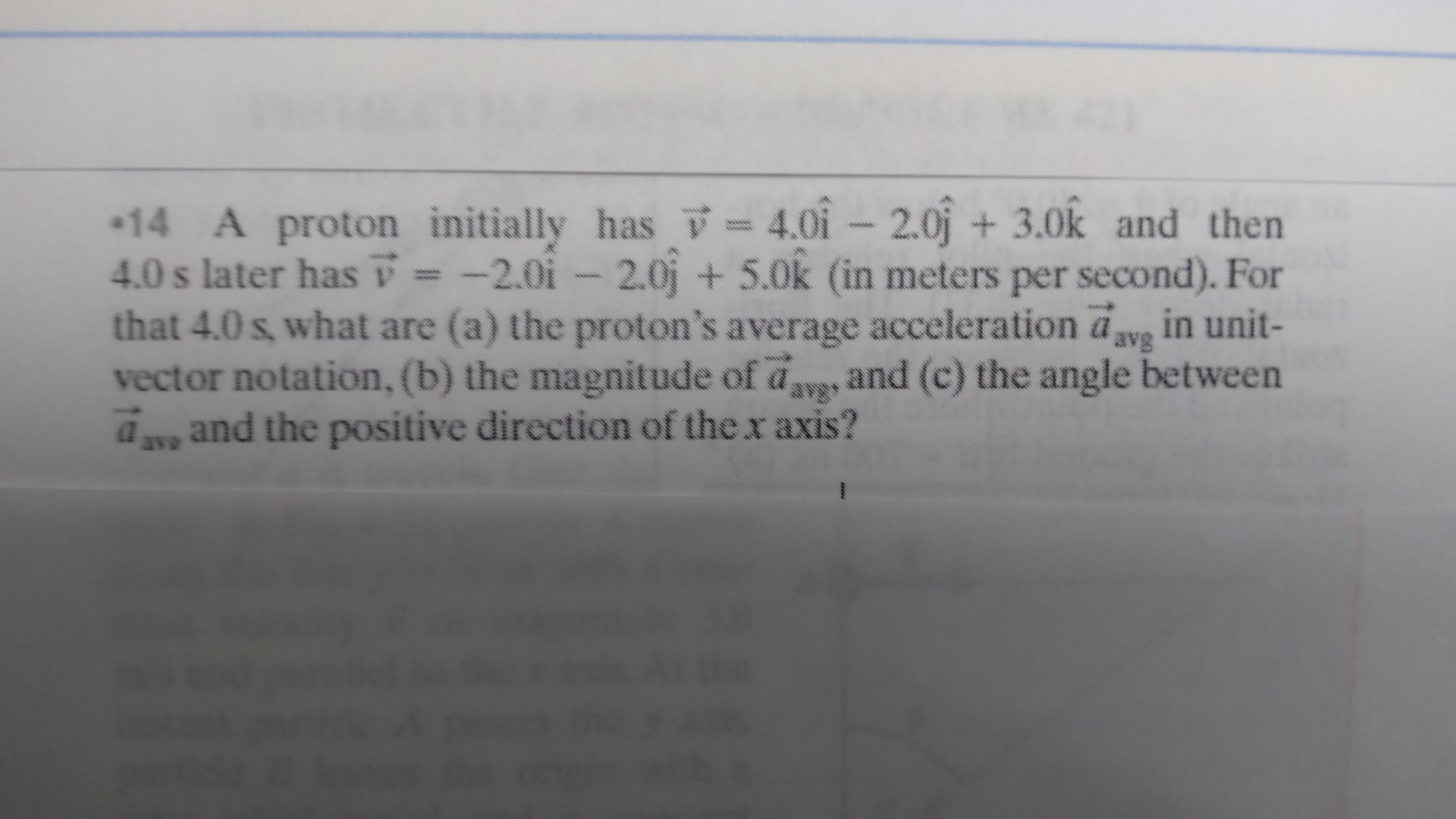 14 A proton initially has = 4.01 - 2.0j +
4.0 s later has = -2.0i- 2.0j + 5.0k (in meters per second). For
that 4.0 s, what are (a) the proton's average acceleration aw in unit-
vector notation, (b) the magnitude of av, and (c) the angle between
a and the positive direction of the x axis?
3.0k and then
avg
arg
ave
