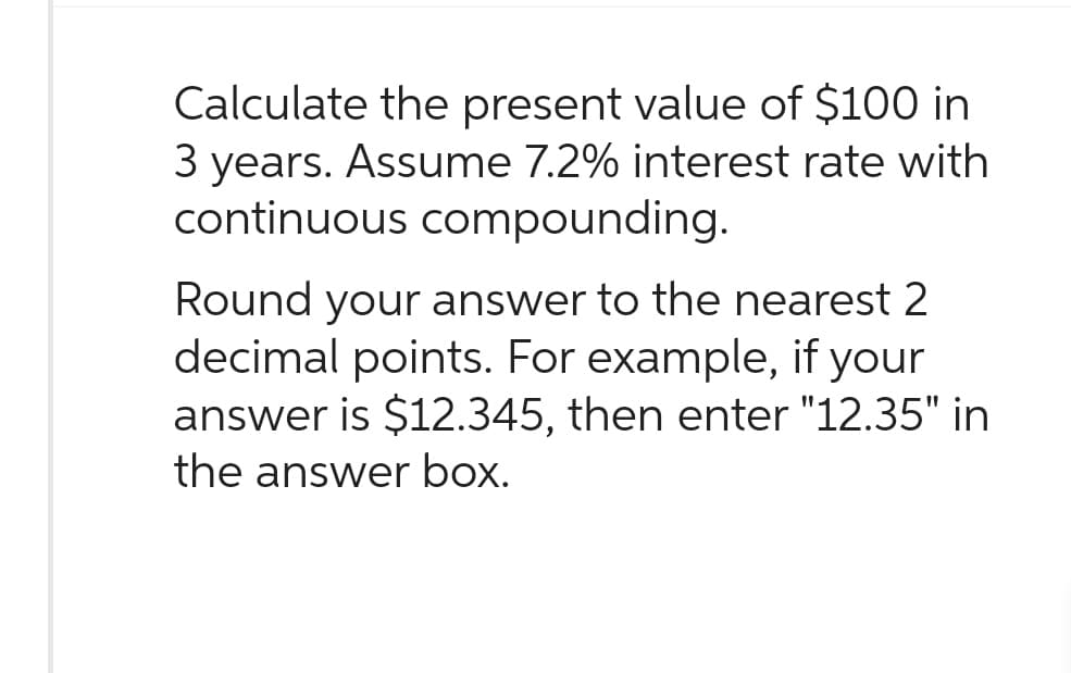 Calculate the present value of $100 in
3 years. Assume 7.2% interest rate with
continuous compounding.
Round your answer to the nearest 2
decimal points. For example, if your
answer is $12.345, then enter "12.35" in
the answer box.