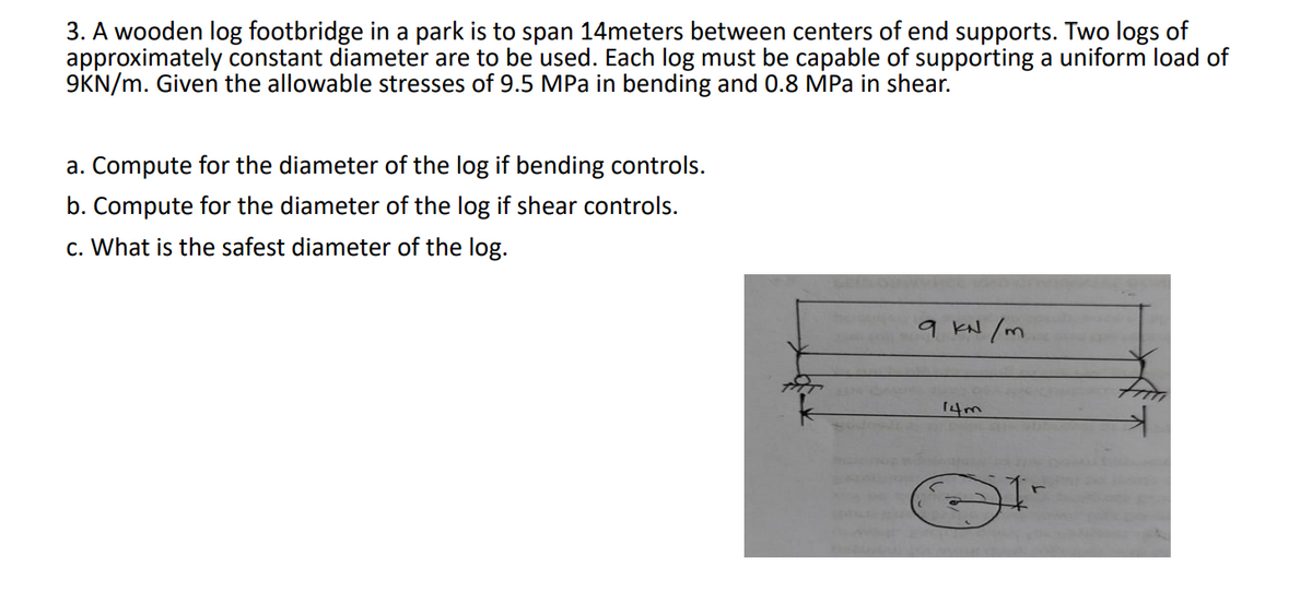 3. A wooden log footbridge in a park is to span 14meters between centers of end supports. Two logs of
approximately constant diameter are to be used. Each log must be capable of supporting a uniform load of
9KN/m. Given the allowable stresses of 9.5 MPa in bending and 0.8 MPa in shear.
a. Compute for the diameter of the log if bending controls.
b. Compute for the diameter of the log if shear controls.
c. What is the safest diameter of the log.
9 kN /m
14m
