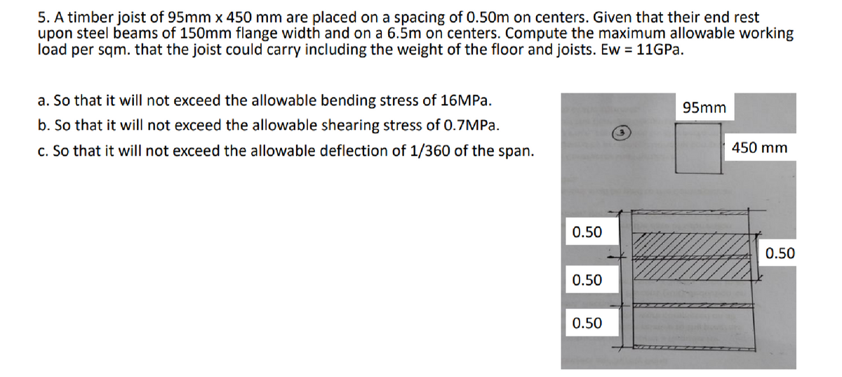 5. A timber joist of 95mm x 450 mm are placed on a spacing of 0.50m on centers. Given that their end rest
upon steel beams of 150mm flange width and on a 6.5m on centers. Compute the maximum allowable working
load per sqm. that the joist could carry including the weight of the floor and joists. Ew = 11GP..
a. So that it will not exceed the allowable bending stress of 16MPA.
b. So that it will not exceed the allowable shearing stress of 0.7MP..
c. So that it will not exceed the allowable deflection of 1/360 of the span.
95mm
450 mm
0.50
0.50
0.50
0.50
