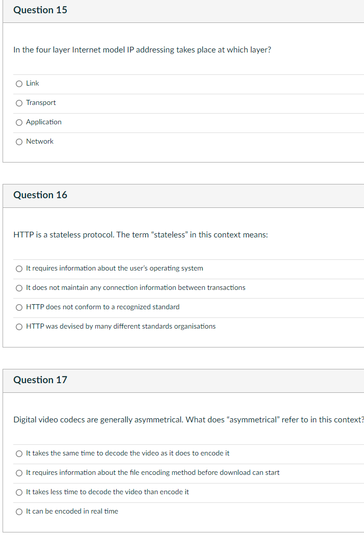 Question 15
In the four layer Internet model IP addressing takes place at which layer?
O Link
O Transport
O Application
O Network
Question 16
HTTP is a stateless protocol. The term "stateless" in this context means:
O It requires information about the user's operating system
O It does not maintain any connection information between transactions
O HTTP does not conform to a recognized standard
O HTTP was devised by many different standards organisations
Question 17
Digital video codecs are generally asymmetrical. What does "asymmetrical" refer to in this context?
O It takes the same time to decode the video as it does to encode it
O It requires information about the file encoding method before download can start
O It takes less time to decode the video than encode it
O It can be encoded in real time
